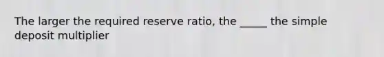 The larger the required reserve ratio, the _____ the simple deposit multiplier