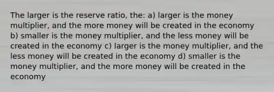 The larger is the reserve ratio, the: a) larger is the money multiplier, and the more money will be created in the economy b) smaller is the money multiplier, and the less money will be created in the economy c) larger is the money multiplier, and the less money will be created in the economy d) smaller is the money multiplier, and the more money will be created in the economy