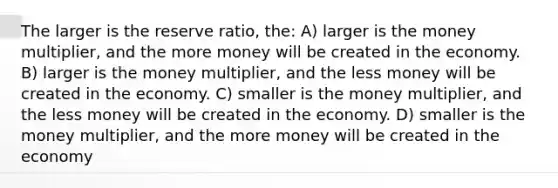 The larger is the reserve ratio, the: A) larger is the money multiplier, and the more money will be created in the economy. B) larger is the money multiplier, and the less money will be created in the economy. C) smaller is the money multiplier, and the less money will be created in the economy. D) smaller is the money multiplier, and the more money will be created in the economy