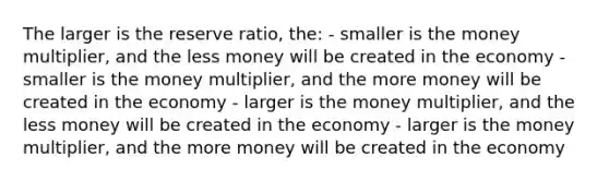 The larger is the reserve ratio, the: - smaller is the money multiplier, and the less money will be created in the economy - smaller is the money multiplier, and the more money will be created in the economy - larger is the money multiplier, and the less money will be created in the economy - larger is the money multiplier, and the more money will be created in the economy