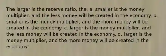 The larger is the reserve ratio, the: a. smaller is the money multiplier, and the less money will be created in the economy. b. smaller is the money multiplier, and the more money will be created in the economy. c. larger is the money multiplier, and the less money will be created in the economy. d. larger is the money multiplier, and the more money will be created in the economy.