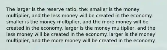 The larger is the reserve ratio, the: smaller is the money multiplier, and the less money will be created in the economy. smaller is the money multiplier, and the more money will be created in the economy. larger is the money multiplier, and the less money will be created in the economy. larger is the money multiplier, and the more money will be created in the economy.