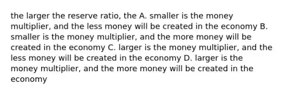 the larger the reserve ratio, the A. smaller is the money multiplier, and the less money will be created in the economy B. smaller is the money multiplier, and the more money will be created in the economy C. larger is the money multiplier, and the less money will be created in the economy D. larger is the money multiplier, and the more money will be created in the economy