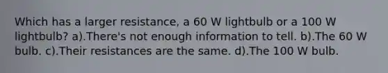 Which has a larger resistance, a 60 W lightbulb or a 100 W lightbulb? a).There's not enough information to tell. b).The 60 W bulb. c).Their resistances are the same. d).The 100 W bulb.