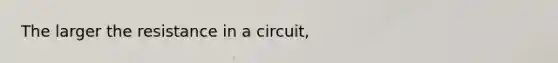 The larger the resistance in a circuit,