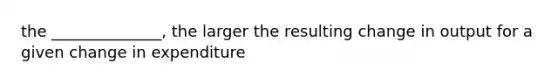 the ______________, the larger the resulting change in output for a given change in expenditure