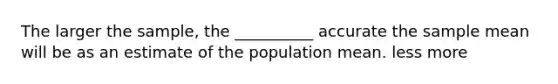 The larger the sample, the __________ accurate the sample mean will be as an estimate of the population mean. less more