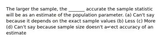 The larger the sample, the _______ accurate the sample statistic will be as an estimate of the population parameter. (a) Can't say because it depends on the exact sample values (b) Less (c) More (d) Can't say because sample size doesn't a↵ect accuracy of an estimate