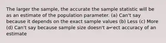 The larger the sample, the accurate the sample statistic will be as an estimate of the population parameter. (a) Can't say because it depends on the exact sample values (b) Less (c) More (d) Can't say because sample size doesn't a↵ect accuracy of an estimate