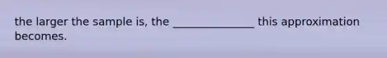 the larger the sample is, the _______________ this approximation becomes.