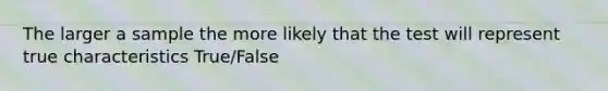 The larger a sample the more likely that the test will represent true characteristics True/False