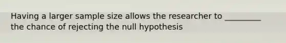 Having a larger sample size allows the researcher to _________ the chance of rejecting the null hypothesis