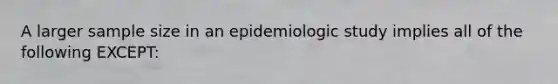 A larger sample size in an epidemiologic study implies all of the following EXCEPT: