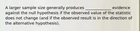 A larger sample size generally produces _____________ evidence against the null hypothesis if the observed value of the statistic does not change (and if the observed result is in the direction of the alternative hypothesis).