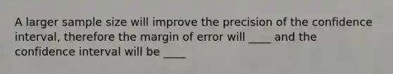 A larger sample size will improve the precision of the confidence interval, therefore the margin of error will ____ and the confidence interval will be ____