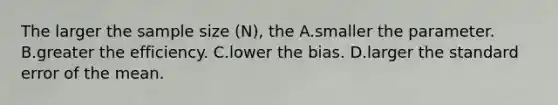 The larger the sample size (N), the A.smaller the parameter. B.greater the efficiency. C.lower the bias. D.larger the standard error of the mean.