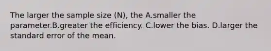 The larger the sample size (N), the A.smaller the parameter.B.greater the efficiency. C.lower the bias. D.larger the standard error of the mean.