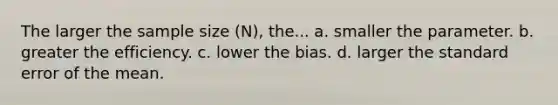 The larger the sample size (N), the... a. smaller the parameter. b. greater the efficiency. c. lower the bias. d. larger the standard error of the mean.