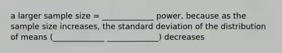 a larger sample size = _____________ power, because as the sample size increases, the <a href='https://www.questionai.com/knowledge/kqGUr1Cldy-standard-deviation' class='anchor-knowledge'>standard deviation</a> of the distribution of means (_____________ _____________) decreases