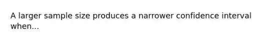 A larger sample size produces a narrower confidence interval when...