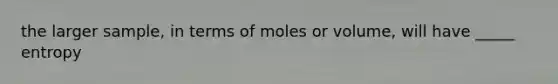 the larger sample, in terms of moles or volume, will have _____ entropy