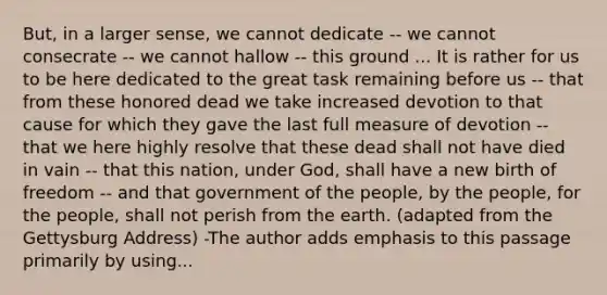 But, in a larger sense, we cannot dedicate -- we cannot consecrate -- we cannot hallow -- this ground ... It is rather for us to be here dedicated to the great task remaining before us -- that from these honored dead we take increased devotion to that cause for which they gave the last full measure of devotion -- that we here highly resolve that these dead shall not have died in vain -- that this nation, under God, shall have a new birth of freedom -- and that government of the people, by the people, for the people, shall not perish from the earth. (adapted from the Gettysburg Address) -The author adds emphasis to this passage primarily by using...