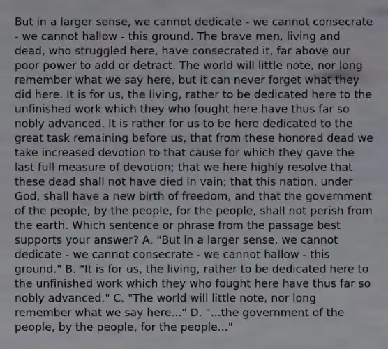 But in a larger sense, we cannot dedicate - we cannot consecrate - we cannot hallow - this ground. The brave men, living and dead, who struggled here, have consecrated it, far above our poor power to add or detract. The world will little note, nor long remember what we say here, but it can never forget what they did here. It is for us, the living, rather to be dedicated here to the unfinished work which they who fought here have thus far so nobly advanced. It is rather for us to be here dedicated to the great task remaining before us, that from these honored dead we take increased devotion to that cause for which they gave the last full measure of devotion; that we here highly resolve that these dead shall not have died in vain; that this nation, under God, shall have a new birth of freedom, and that the government of the people, by the people, for the people, shall not perish from the earth. Which sentence or phrase from the passage best supports your answer? A. "But in a larger sense, we cannot dedicate - we cannot consecrate - we cannot hallow - this ground." B. "It is for us, the living, rather to be dedicated here to the unfinished work which they who fought here have thus far so nobly advanced." C. "The world will little note, nor long remember what we say here..." D. "...the government of the people, by the people, for the people..."