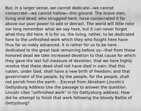 But, in a larger sense, we cannot dedicate—we cannot consecrate—we cannot hallow—this ground. The brave men, living and dead, who struggled here, have consecrated it far above our poor power to add or detract. The world will little note nor long remember what we say here, but it can never forget what they did here. It is for us, the living, rather, to be dedicated here to the unfinished work which they who fought here have thus far so nobly advanced. It is rather for us to be here dedicated to the great task remaining before us—that from these honored dead we take increased devotion to that cause for which they gave the last full measure of devotion; that we here highly resolve that these dead shall not have died in vain; that this nation, under God, shall have a new birth of freedom; and that government of the people, by the people, for the people, shall not perish from the earth. - Excerpt from Abraham Lincoln's Gettysburg Address Use the passage to answer the question. Lincoln cites "unfinished work" in his Gettysburg address. How did he attempt to finish that work following the bloody Battle of Gettysburg?