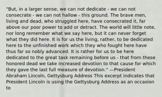 "But, in a larger sense, we can not dedicate - we can not consecrate - we can not hallow - this ground. The brave men, living and dead, who struggled here, have consecrated it, far above our poor power to add or detract. The world will little note, nor long remember what we say here, but it can never forget what they did here. It is for us the living, rather, to be dedicated here to the unfinished work which they who fought here have thus far so nobly advanced. It is rather for us to be here dedicated to the great task remaining before us - that from these honored dead we take increased devotion to that cause for which they gave the last full measure of devotion." —President Abraham Lincoln, Gettysburg Address This excerpt indicates that President Lincoln is using the Gettysburg Address as an occasion to