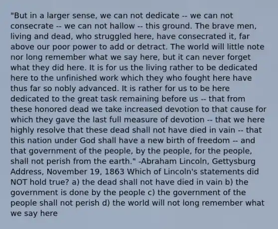 "But in a larger sense, we can not dedicate -- we can not consecrate -- we can not hallow -- this ground. The brave men, living and dead, who struggled here, have consecrated it, far above our poor power to add or detract. The world will little note nor long remember what we say here, but it can never forget what they did here. It is for us the living rather to be dedicated here to the unfinished work which they who fought here have thus far so nobly advanced. It is rather for us to be here dedicated to the great task remaining before us -- that from these honored dead we take increased devotion to that cause for which they gave the last full measure of devotion -- that we here highly resolve that these dead shall not have died in vain -- that this nation under God shall have a new birth of freedom -- and that government of the people, by the people, for the people, shall not perish from the earth." -Abraham Lincoln, Gettysburg Address, November 19, 1863 Which of Lincoln's statements did NOT hold true? a) the dead shall not have died in vain b) the government is done by the people c) the government of the people shall not perish d) the world will not long remember what we say here