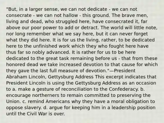 "But, in a larger sense, we can not dedicate - we can not consecrate - we can not hallow - this ground. The brave men, living and dead, who struggled here, have consecrated it, far above our poor power to add or detract. The world will little note, nor long remember what we say here, but it can never forget what they did here. It is for us the living, rather, to be dedicated here to the unfinished work which they who fought here have thus far so nobly advanced. It is rather for us to be here dedicated to the great task remaining before us - that from these honored dead we take increased devotion to that cause for which they gave the last full measure of devotion."—President Abraham Lincoln, Gettysburg Address This excerpt indicates that President Lincoln is using the Gettysburg Address as an occasion to a. make a gesture of reconciliation to the Confederacy. b. encourage northerners to remain committed to preserving the Union. c. remind Americans why they have a moral obligation to oppose slavery. d. argue for keeping him in a leadership position until the Civil War is over.