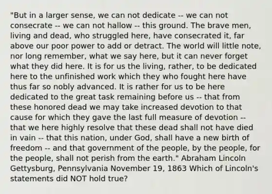 "But in a larger sense, we can not dedicate -- we can not consecrate -- we can not hallow -- this ground. The brave men, living and dead, who struggled here, have consecrated it, far above our poor power to add or detract. The world will little note, nor long remember, what we say here, but it can never forget what they did here. It is for us the living, rather, to be dedicated here to the unfinished work which they who fought here have thus far so nobly advanced. It is rather for us to be here dedicated to the great task remaining before us -- that from these honored dead we may take increased devotion to that cause for which they gave the last full measure of devotion -- that we here highly resolve that these dead shall not have died in vain -- that this nation, under God, shall have a new birth of freedom -- and that government of the people, by the people, for the people, shall not perish from the earth." Abraham Lincoln Gettysburg, Pennsylvania November 19, 1863 Which of Lincoln's statements did NOT hold true?