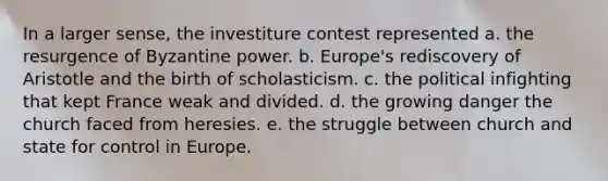 In a larger sense, the investiture contest represented a. the resurgence of Byzantine power. b. Europe's rediscovery of Aristotle and the birth of scholasticism. c. the political infighting that kept France weak and divided. d. the growing danger the church faced from heresies. e. the struggle between church and state for control in Europe.