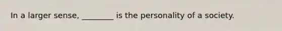 In a larger sense, ________ is the personality of a society.