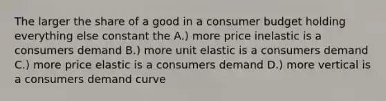 The larger the share of a good in a consumer budget holding everything else constant the A.) more price inelastic is a consumers demand B.) more unit elastic is a consumers demand C.) more price elastic is a consumers demand D.) more vertical is a consumers demand curve