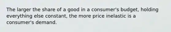 The larger the share of a good in a consumer's budget, holding everything else constant, the more price inelastic is a consumer's demand.