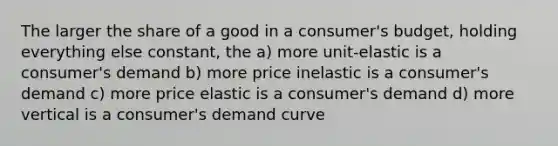 The larger the share of a good in a consumer's budget, holding everything else constant, the a) more unit-elastic is a consumer's demand b) more price inelastic is a consumer's demand c) more price elastic is a consumer's demand d) more vertical is a consumer's demand curve