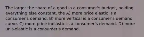 The larger the share of a good in a consumer's budget, holding everything else constant, the A) more price elastic is a consumer's demand. B) more vertical is a consumer's demand curve. C) more price inelastic is a consumer's demand. D) more unit-elastic is a consumer's demand.