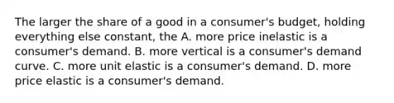 The larger the share of a good in a​ consumer's budget, holding everything else​ constant, the A. more price inelastic is a​ consumer's demand. B. more vertical is a​ consumer's demand curve. C. more unit elastic is a​ consumer's demand. D. more price elastic is a​ consumer's demand.