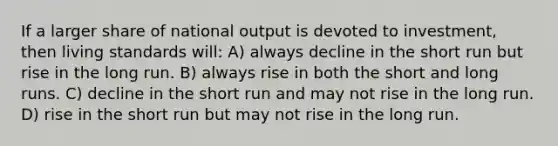 If a larger share of national output is devoted to investment, then living standards will: A) always decline in the short run but rise in the long run. B) always rise in both the short and long runs. C) decline in the short run and may not rise in the long run. D) rise in the short run but may not rise in the long run.