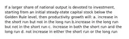 If a larger share of national output is devoted to investment, starting from an initial steady-state capital stock below the Golden Rule level, then productivity growth will: a. increase in the short run but not in the long run b.increase in the long run but not in the short run c. increase in both the short run and the long run d. not increase in either the short run or the long run