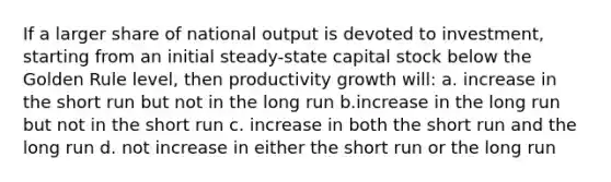 If a larger share of national output is devoted to investment, starting from an initial steady-state capital stock below the Golden Rule level, then productivity growth will: a. increase in the short run but not in the long run b.increase in the long run but not in the short run c. increase in both the short run and the long run d. not increase in either the short run or the long run