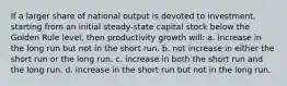 If a larger share of national output is devoted to investment, starting from an initial steady-state capital stock below the Golden Rule level, then productivity growth will: a. increase in the long run but not in the short run. b. not increase in either the short run or the long run. c. increase in both the short run and the long run. d. increase in the short run but not in the long run.