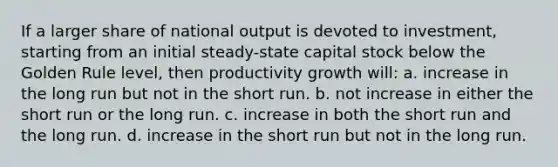 If a larger share of national output is devoted to investment, starting from an initial steady-state capital stock below the Golden Rule level, then productivity growth will: a. increase in the long run but not in the short run. b. not increase in either the short run or the long run. c. increase in both the short run and the long run. d. increase in the short run but not in the long run.