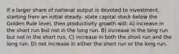 If a larger share of national output is devoted to investment, starting from an initial steady- state capital stock below the Golden Rule level, then productivity growth will: A) increase in the short run but not in the long run. B) increase in the long run but not in the short run. C) increase in both the short run and the long run. D) not increase in either the short run or the long run.