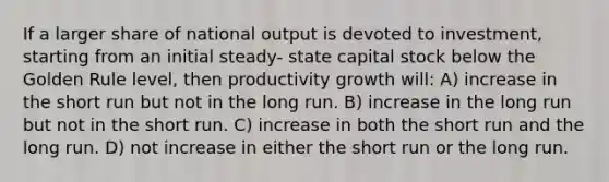 If a larger share of national output is devoted to investment, starting from an initial steady- state capital stock below the Golden Rule level, then productivity growth will: A) increase in the short run but not in the long run. B) increase in the long run but not in the short run. C) increase in both the short run and the long run. D) not increase in either the short run or the long run.