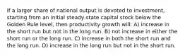 If a larger share of national output is devoted to investment, starting from an initial steady-state capital stock below the Golden Rule level, then productivity growth will: A) increase in the short run but not in the long run. B) not increase in either the short run or the long run. C) increase in both the short run and the long run. D) increase in the long run but not in the short run.