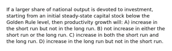 If a larger share of national output is devoted to investment, starting from an initial steady-state capital stock below the Golden Rule level, then productivity growth will: A) increase in the short run but not in the long run. B) not increase in either the short run or the long run. C) increase in both the short run and the long run. D) increase in the long run but not in the short run.