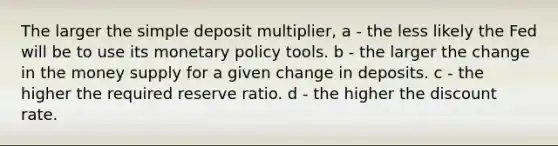 The larger the simple deposit multiplier, a - the less likely the Fed will be to use its monetary policy tools. b - the larger the change in the money supply for a given change in deposits. c - the higher the required reserve ratio. d - the higher the discount rate.