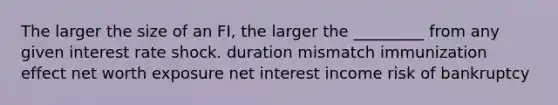 The larger the size of an FI, the larger the _________ from any given interest rate shock. duration mismatch immunization effect net worth exposure net interest income risk of bankruptcy